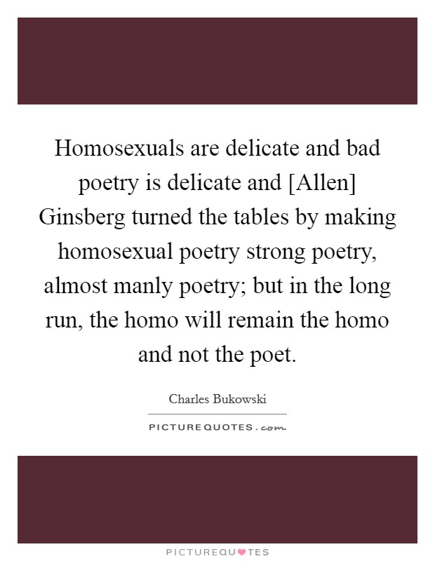 Homosexuals are delicate and bad poetry is delicate and [Allen] Ginsberg turned the tables by making homosexual poetry strong poetry, almost manly poetry; but in the long run, the homo will remain the homo and not the poet. Picture Quote #1