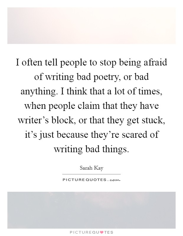 I often tell people to stop being afraid of writing bad poetry, or bad anything. I think that a lot of times, when people claim that they have writer's block, or that they get stuck, it's just because they're scared of writing bad things. Picture Quote #1