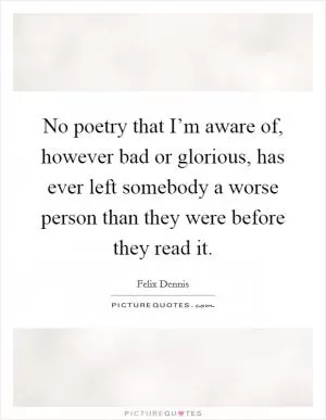 No poetry that I’m aware of, however bad or glorious, has ever left somebody a worse person than they were before they read it Picture Quote #1