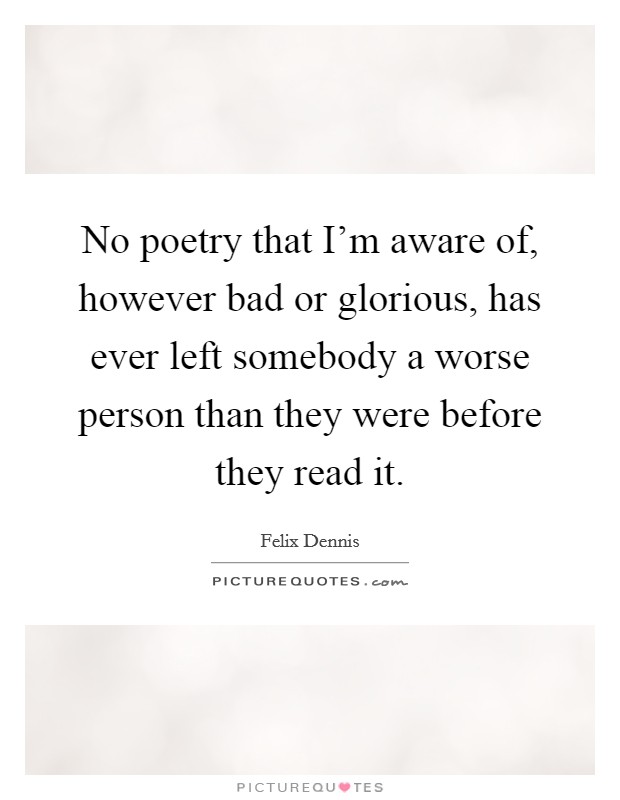 No poetry that I'm aware of, however bad or glorious, has ever left somebody a worse person than they were before they read it. Picture Quote #1