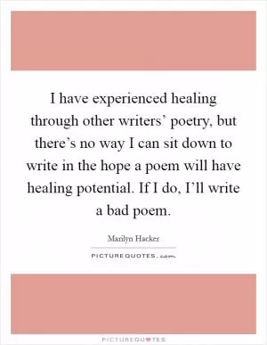 I have experienced healing through other writers’ poetry, but there’s no way I can sit down to write in the hope a poem will have healing potential. If I do, I’ll write a bad poem Picture Quote #1