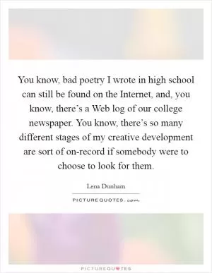 You know, bad poetry I wrote in high school can still be found on the Internet, and, you know, there’s a Web log of our college newspaper. You know, there’s so many different stages of my creative development are sort of on-record if somebody were to choose to look for them Picture Quote #1