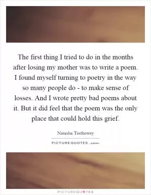 The first thing I tried to do in the months after losing my mother was to write a poem. I found myself turning to poetry in the way so many people do - to make sense of losses. And I wrote pretty bad poems about it. But it did feel that the poem was the only place that could hold this grief Picture Quote #1