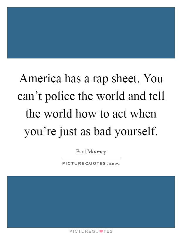 America has a rap sheet. You can't police the world and tell the world how to act when you're just as bad yourself. Picture Quote #1