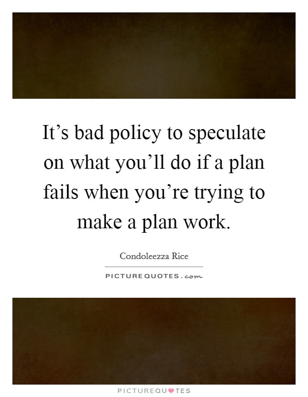It's bad policy to speculate on what you'll do if a plan fails when you're trying to make a plan work. Picture Quote #1