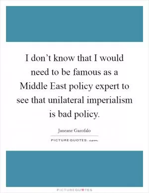 I don’t know that I would need to be famous as a Middle East policy expert to see that unilateral imperialism is bad policy Picture Quote #1