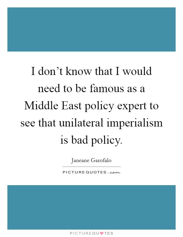 I don't know that I would need to be famous as a Middle East policy expert to see that unilateral imperialism is bad policy. Picture Quote #1