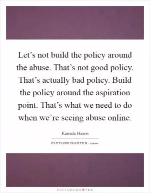 Let’s not build the policy around the abuse. That’s not good policy. That’s actually bad policy. Build the policy around the aspiration point. That’s what we need to do when we’re seeing abuse online Picture Quote #1