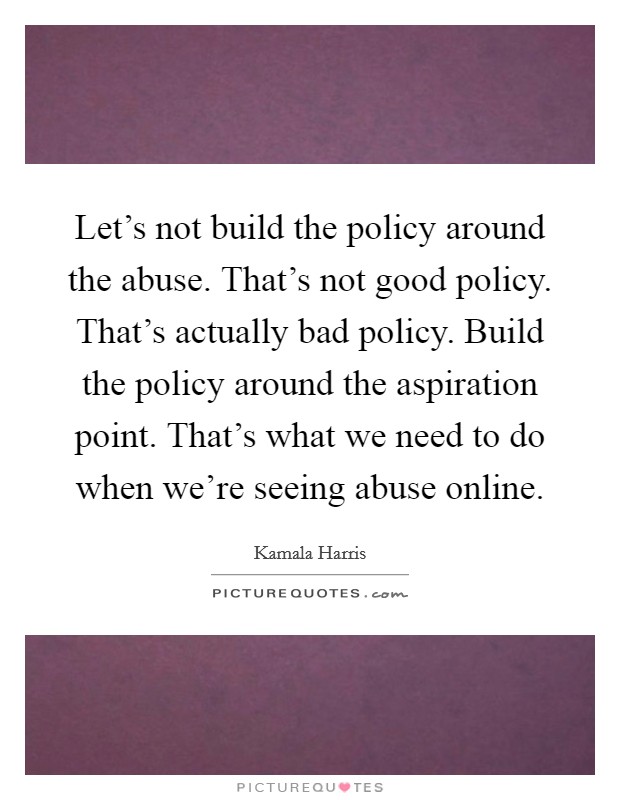 Let's not build the policy around the abuse. That's not good policy. That's actually bad policy. Build the policy around the aspiration point. That's what we need to do when we're seeing abuse online. Picture Quote #1