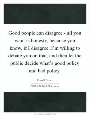 Good people can disagree - all you want is honesty, because you know, if I disagree, I’m willing to debate you on that, and then let the public decide what’s good policy and bad policy Picture Quote #1