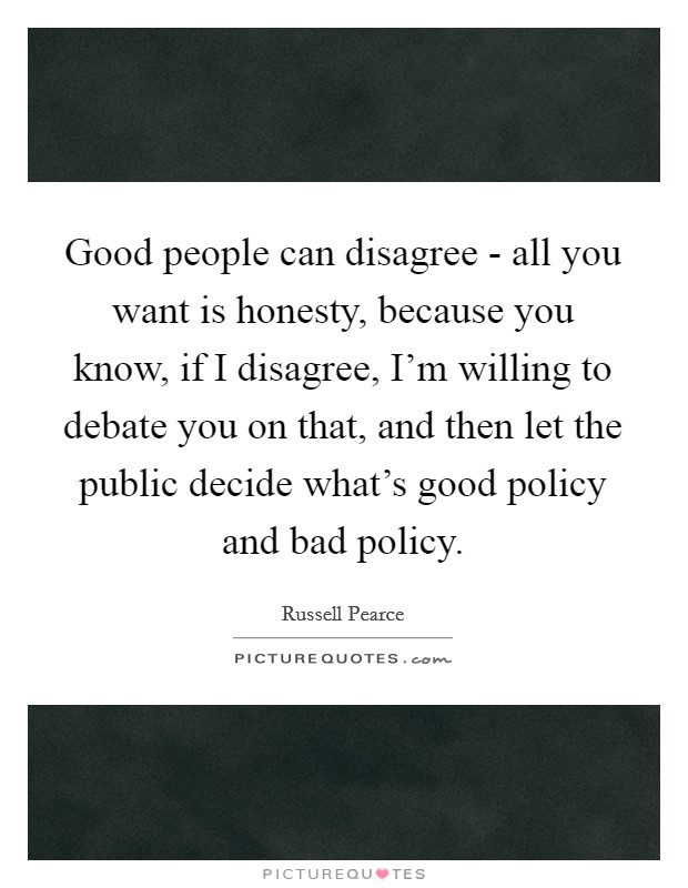 Good people can disagree - all you want is honesty, because you know, if I disagree, I'm willing to debate you on that, and then let the public decide what's good policy and bad policy. Picture Quote #1