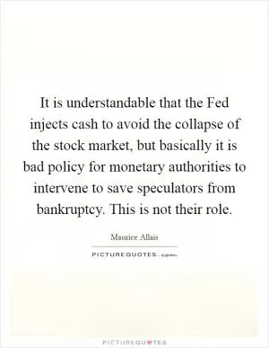 It is understandable that the Fed injects cash to avoid the collapse of the stock market, but basically it is bad policy for monetary authorities to intervene to save speculators from bankruptcy. This is not their role Picture Quote #1