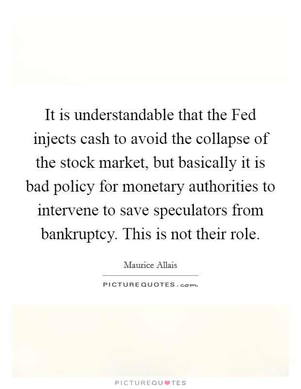 It is understandable that the Fed injects cash to avoid the collapse of the stock market, but basically it is bad policy for monetary authorities to intervene to save speculators from bankruptcy. This is not their role. Picture Quote #1