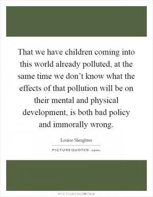 That we have children coming into this world already polluted, at the same time we don’t know what the effects of that pollution will be on their mental and physical development, is both bad policy and immorally wrong Picture Quote #1