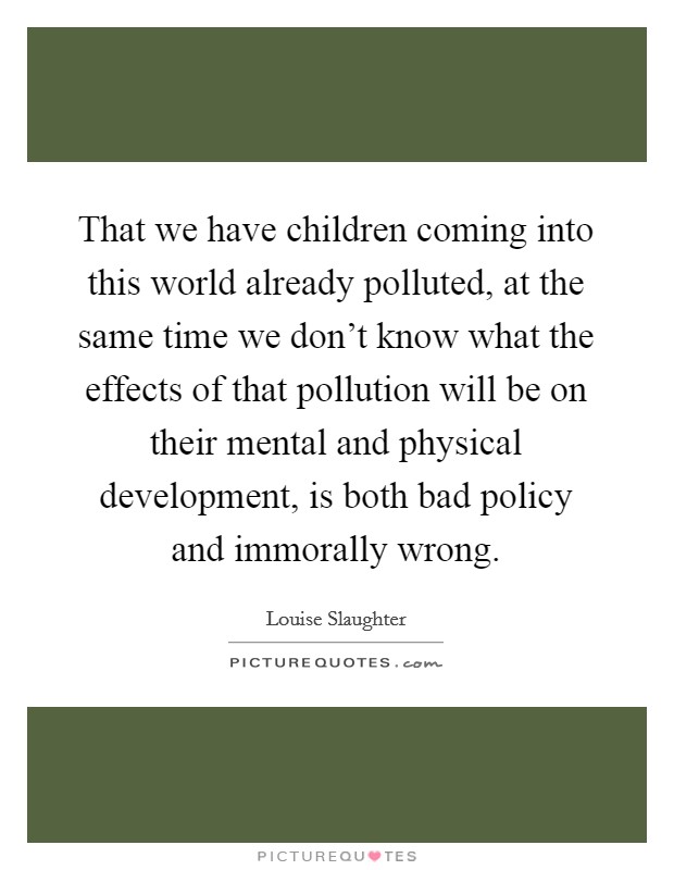 That we have children coming into this world already polluted, at the same time we don't know what the effects of that pollution will be on their mental and physical development, is both bad policy and immorally wrong. Picture Quote #1