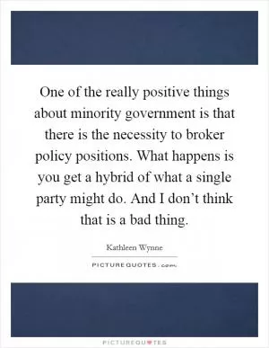One of the really positive things about minority government is that there is the necessity to broker policy positions. What happens is you get a hybrid of what a single party might do. And I don’t think that is a bad thing Picture Quote #1