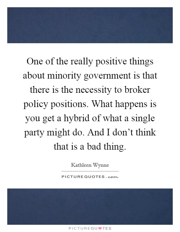 One of the really positive things about minority government is that there is the necessity to broker policy positions. What happens is you get a hybrid of what a single party might do. And I don't think that is a bad thing. Picture Quote #1