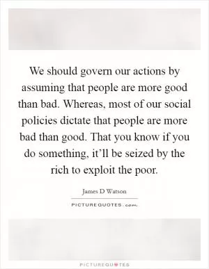 We should govern our actions by assuming that people are more good than bad. Whereas, most of our social policies dictate that people are more bad than good. That you know if you do something, it’ll be seized by the rich to exploit the poor Picture Quote #1