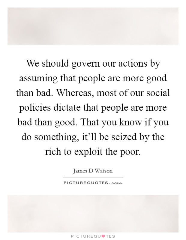 We should govern our actions by assuming that people are more good than bad. Whereas, most of our social policies dictate that people are more bad than good. That you know if you do something, it'll be seized by the rich to exploit the poor. Picture Quote #1