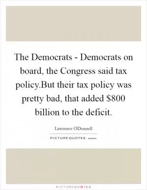 The Democrats - Democrats on board, the Congress said tax policy.But their tax policy was pretty bad, that added $800 billion to the deficit Picture Quote #1