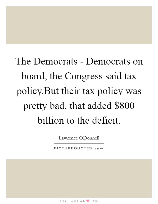 The Democrats - Democrats on board, the Congress said tax policy.But their tax policy was pretty bad, that added $800 billion to the deficit. Picture Quote #1