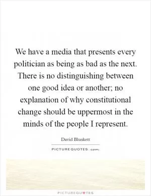 We have a media that presents every politician as being as bad as the next. There is no distinguishing between one good idea or another; no explanation of why constitutional change should be uppermost in the minds of the people I represent Picture Quote #1