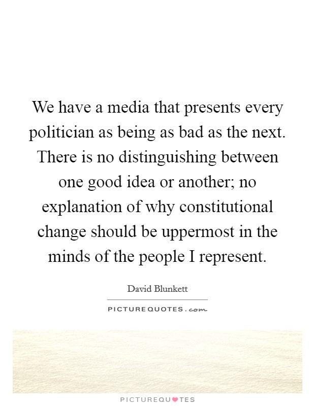 We have a media that presents every politician as being as bad as the next. There is no distinguishing between one good idea or another; no explanation of why constitutional change should be uppermost in the minds of the people I represent. Picture Quote #1