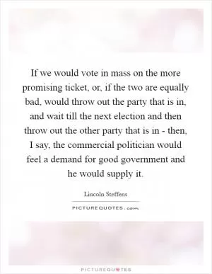 If we would vote in mass on the more promising ticket, or, if the two are equally bad, would throw out the party that is in, and wait till the next election and then throw out the other party that is in - then, I say, the commercial politician would feel a demand for good government and he would supply it Picture Quote #1