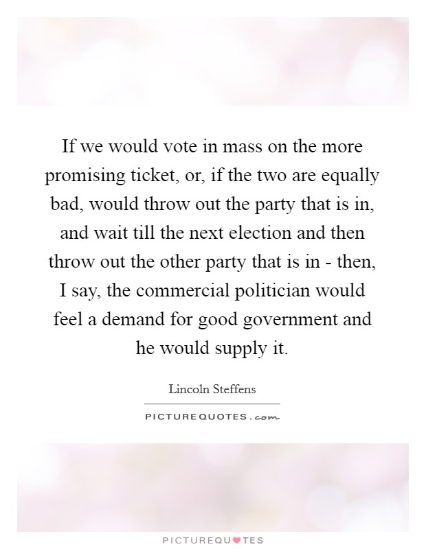If we would vote in mass on the more promising ticket, or, if the two are equally bad, would throw out the party that is in, and wait till the next election and then throw out the other party that is in - then, I say, the commercial politician would feel a demand for good government and he would supply it. Picture Quote #1