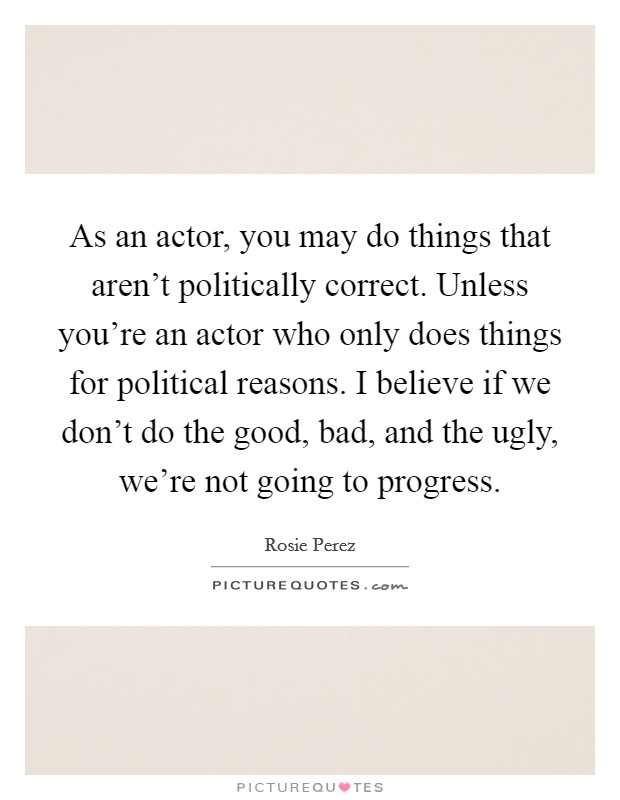 As an actor, you may do things that aren't politically correct. Unless you're an actor who only does things for political reasons. I believe if we don't do the good, bad, and the ugly, we're not going to progress. Picture Quote #1