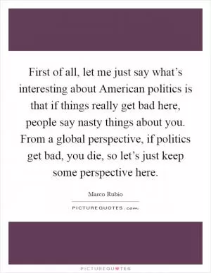 First of all, let me just say what’s interesting about American politics is that if things really get bad here, people say nasty things about you. From a global perspective, if politics get bad, you die, so let’s just keep some perspective here Picture Quote #1