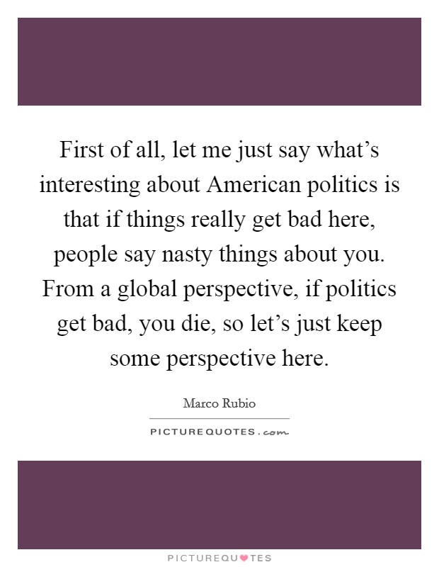 First of all, let me just say what's interesting about American politics is that if things really get bad here, people say nasty things about you. From a global perspective, if politics get bad, you die, so let's just keep some perspective here. Picture Quote #1