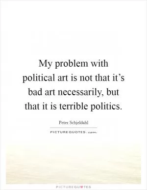 My problem with political art is not that it’s bad art necessarily, but that it is terrible politics Picture Quote #1