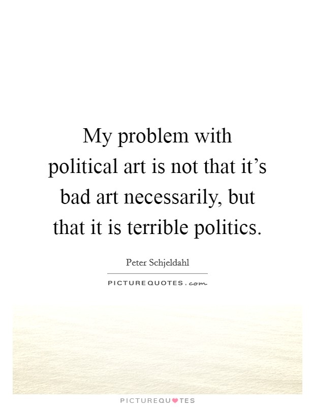 My problem with political art is not that it's bad art necessarily, but that it is terrible politics. Picture Quote #1