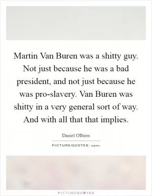 Martin Van Buren was a shitty guy. Not just because he was a bad president, and not just because he was pro-slavery. Van Buren was shitty in a very general sort of way. And with all that that implies Picture Quote #1