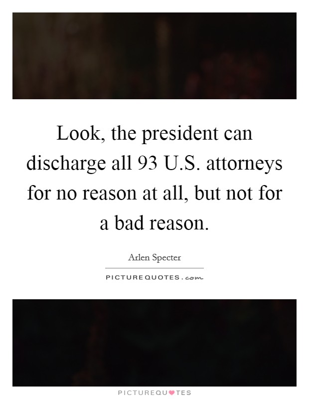 Look, the president can discharge all 93 U.S. attorneys for no reason at all, but not for a bad reason. Picture Quote #1
