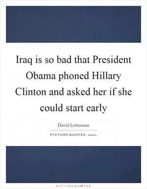 Iraq is so bad that President Obama phoned Hillary Clinton and asked her if she could start early Picture Quote #1