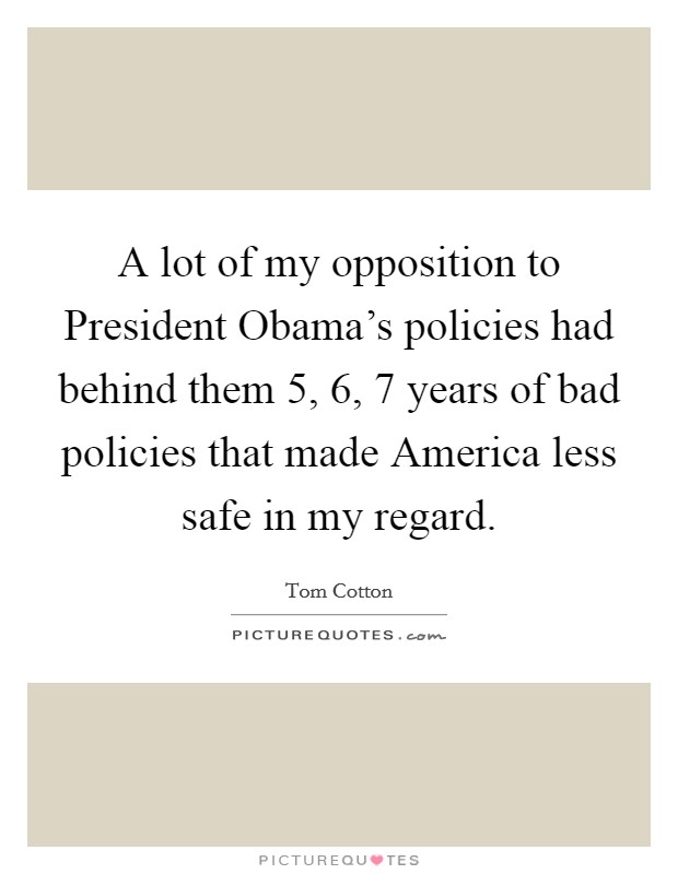A lot of my opposition to President Obama's policies had behind them 5, 6, 7 years of bad policies that made America less safe in my regard. Picture Quote #1
