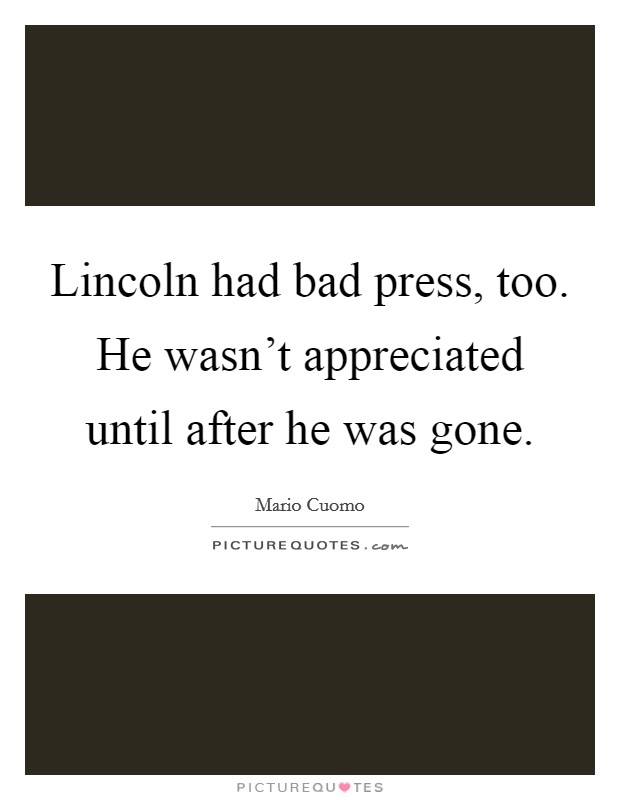 Lincoln had bad press, too. He wasn't appreciated until after he was gone. Picture Quote #1