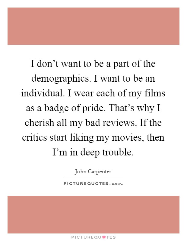 I don't want to be a part of the demographics. I want to be an individual. I wear each of my films as a badge of pride. That's why I cherish all my bad reviews. If the critics start liking my movies, then I'm in deep trouble. Picture Quote #1