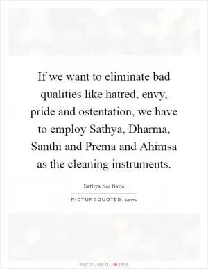 If we want to eliminate bad qualities like hatred, envy, pride and ostentation, we have to employ Sathya, Dharma, Santhi and Prema and Ahimsa as the cleaning instruments Picture Quote #1