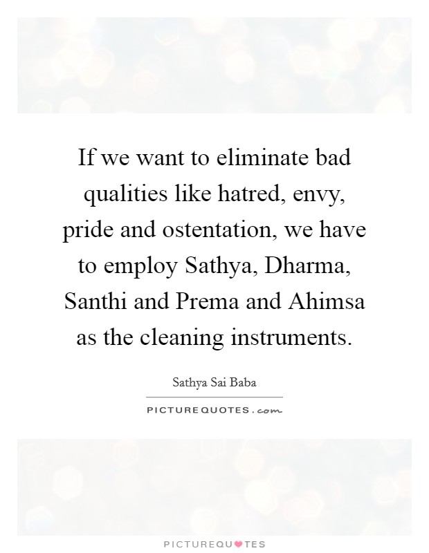 If we want to eliminate bad qualities like hatred, envy, pride and ostentation, we have to employ Sathya, Dharma, Santhi and Prema and Ahimsa as the cleaning instruments. Picture Quote #1