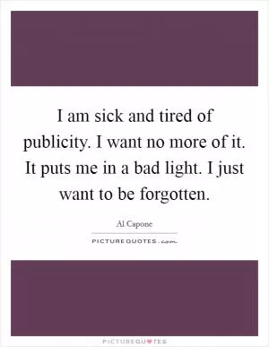 I am sick and tired of publicity. I want no more of it. It puts me in a bad light. I just want to be forgotten Picture Quote #1