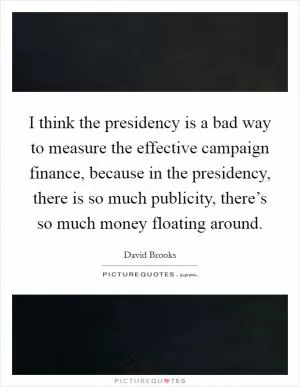 I think the presidency is a bad way to measure the effective campaign finance, because in the presidency, there is so much publicity, there’s so much money floating around Picture Quote #1