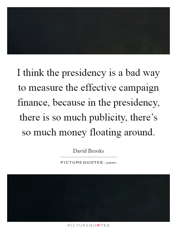 I think the presidency is a bad way to measure the effective campaign finance, because in the presidency, there is so much publicity, there's so much money floating around. Picture Quote #1