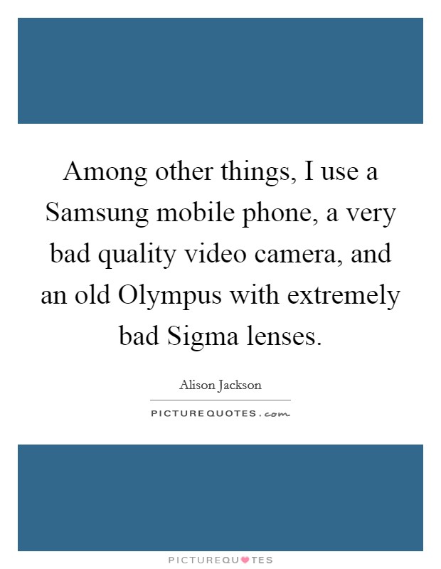 Among other things, I use a Samsung mobile phone, a very bad quality video camera, and an old Olympus with extremely bad Sigma lenses. Picture Quote #1