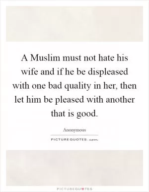 A Muslim must not hate his wife and if he be displeased with one bad quality in her, then let him be pleased with another that is good Picture Quote #1