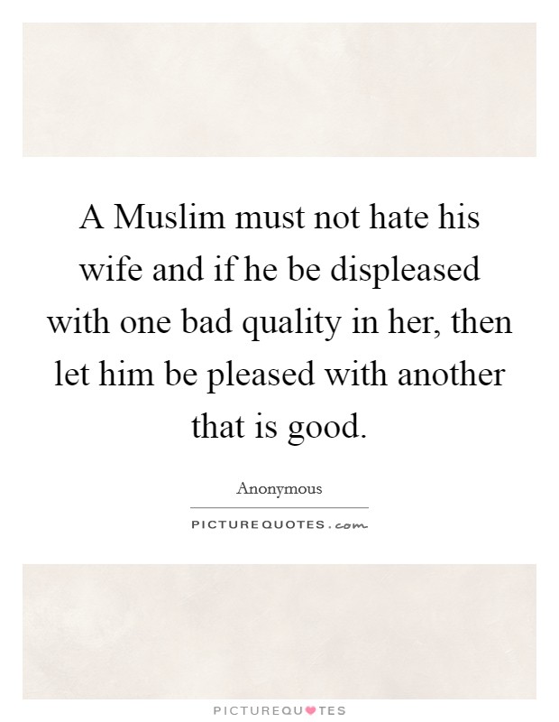A Muslim must not hate his wife and if he be displeased with one bad quality in her, then let him be pleased with another that is good. Picture Quote #1