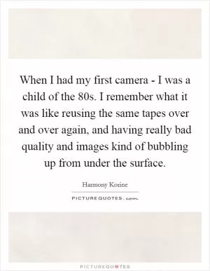 When I had my first camera - I was a child of the  80s. I remember what it was like reusing the same tapes over and over again, and having really bad quality and images kind of bubbling up from under the surface Picture Quote #1