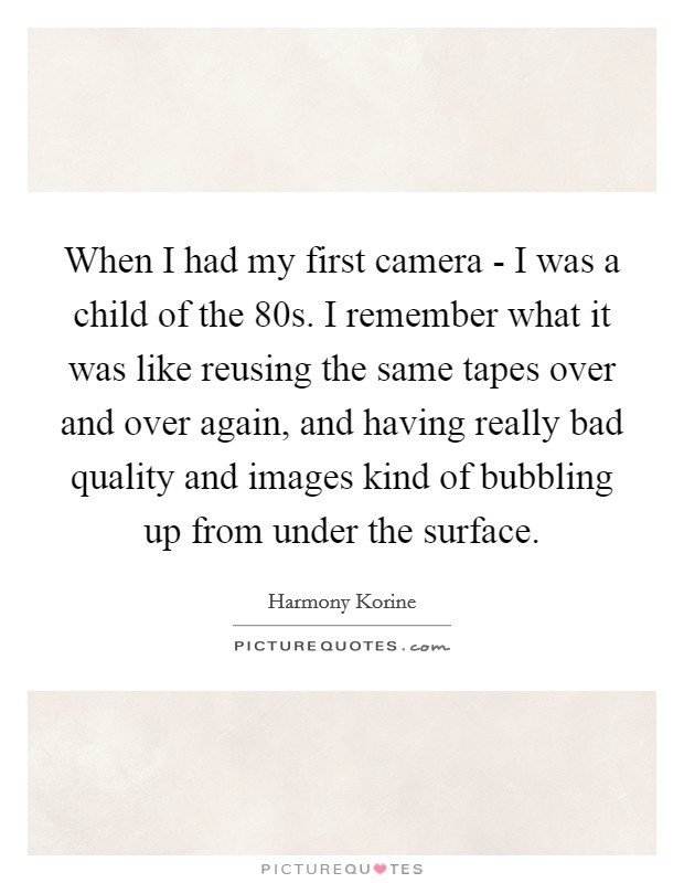 When I had my first camera - I was a child of the  80s. I remember what it was like reusing the same tapes over and over again, and having really bad quality and images kind of bubbling up from under the surface. Picture Quote #1